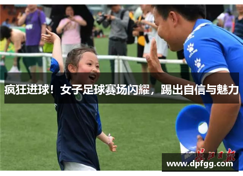 疯狂进球！女子足球赛场闪耀，踢出自信与魅力