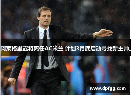 阿莱格里或将离任AC米兰 计划3月底启动寻找新主帅。